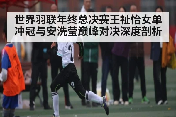世界羽联年终总决赛王祉怡女单冲冠与安洗莹巅峰对决深度剖析 - kaiyun