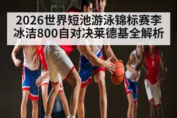 2026世界短池游泳锦标赛李冰洁800自对决莱德基全解析 - kaiyun