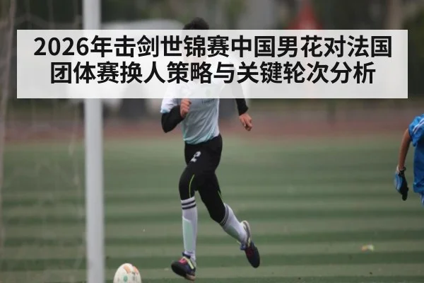 2026年击剑世锦赛中国男花对法国团体赛换人策略与关键轮次分析 - kaiyun