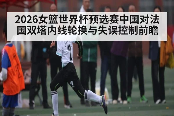 2026女篮世界杯预选赛中国对法国双塔内线轮换与失误控制前瞻 - kaiyun